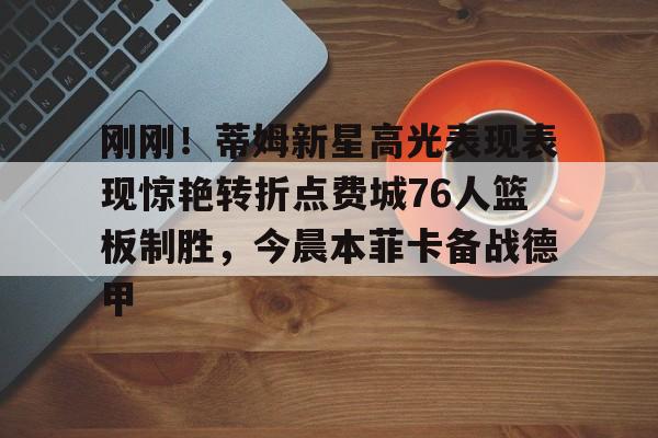 九游娱乐官网-刚刚！蒂姆新星高光表现表现惊艳转折点费城76人篮板制胜，今晨本菲卡备战德甲